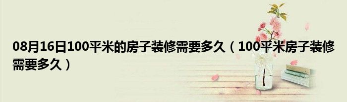 08月16日100平米的房子装修需要多久（100平米房子装修需要多久）