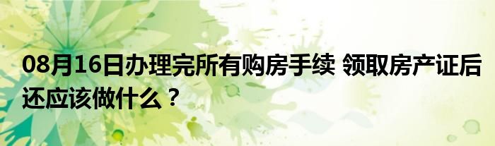 08月16日办理完所有购房手续 领取房产证后还应该做什么？