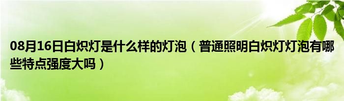 08月16日白炽灯是什么样的灯泡（普通照明白炽灯灯泡有哪些特点强度大吗）