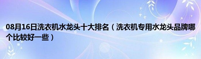 08月16日洗衣机水龙头十大排名（洗衣机专用水龙头品牌哪个比较好一些）