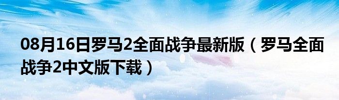 08月16日罗马2全面战争最新版（罗马全面战争2中文版下载）