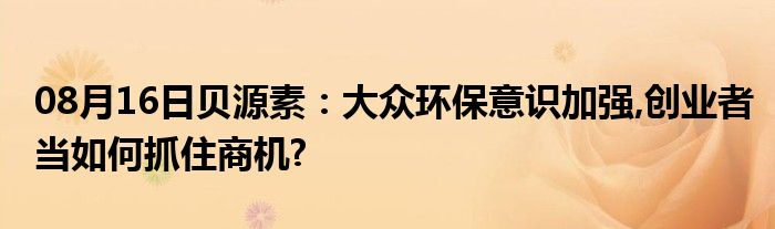 08月16日贝源素：大众环保意识加强,创业者当如何抓住商机?