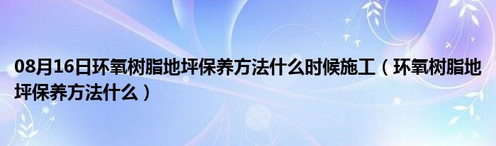 08月16日环氧树脂地坪保养方法什么时候施工（环氧树脂地坪保养方法什么）