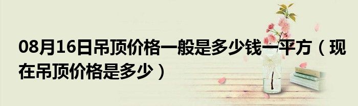 08月16日吊顶价格一般是多少钱一平方（现在吊顶价格是多少）