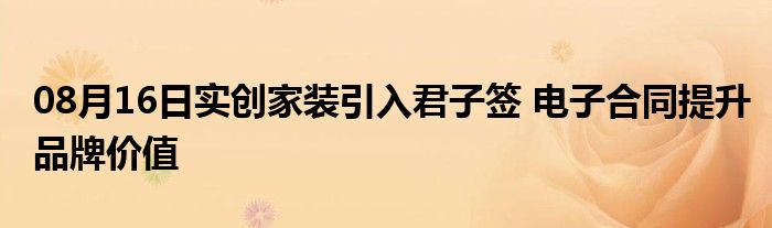 08月16日实创家装引入君子签 电子合同提升品牌价值