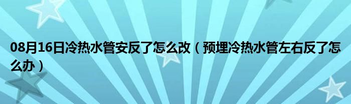 08月16日冷热水管安反了怎么改（预埋冷热水管左右反了怎么办）