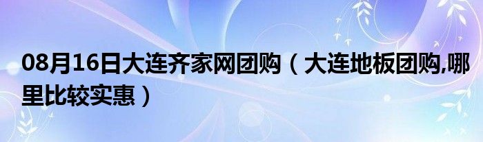 08月16日大连齐家网团购（大连地板团购,哪里比较实惠）