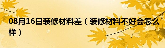 08月16日装修材料差（装修材料不好会怎么样）