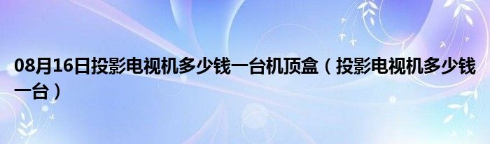 08月16日投影电视机多少钱一台机顶盒（投影电视机多少钱一台）