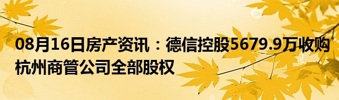 08月16日房产资讯：德信控股5679.9万收购杭州商管公司全部股权