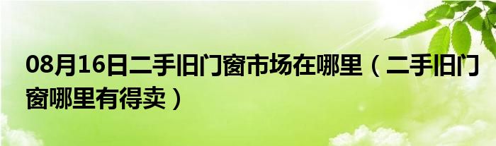 08月16日二手旧门窗市场在哪里（二手旧门窗哪里有得卖）