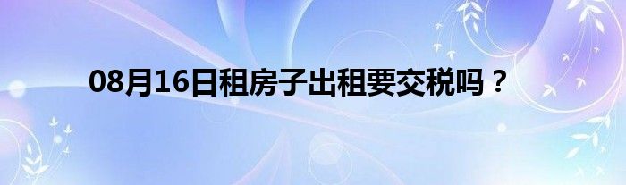 08月16日租房子出租要交税吗？