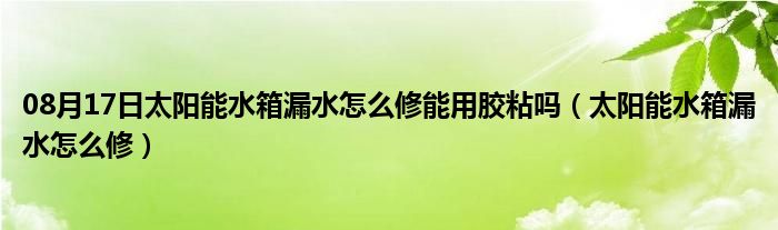 08月17日太阳能水箱漏水怎么修能用胶粘吗（太阳能水箱漏水怎么修）