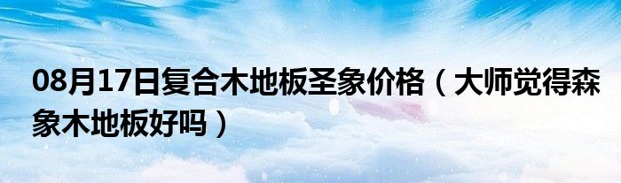 08月17日复合木地板圣象价格（大师觉得森象木地板好吗）