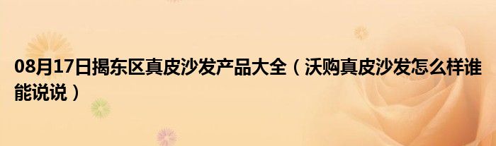 08月17日揭东区真皮沙发产品大全（沃购真皮沙发怎么样谁能说说）