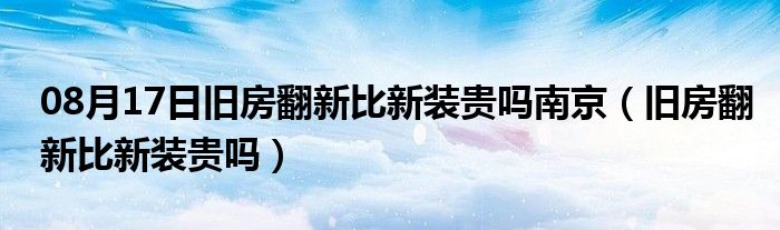 08月17日旧房翻新比新装贵吗南京（旧房翻新比新装贵吗）