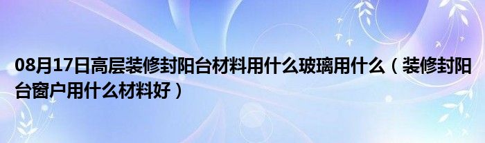 08月17日高层装修封阳台材料用什么玻璃用什么（装修封阳台窗户用什么材料好）