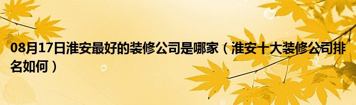 08月17日淮安最好的装修公司是哪家（淮安十大装修公司排名如何）