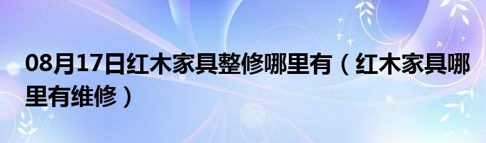 08月17日红木家具整修哪里有（红木家具哪里有维修）