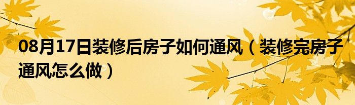 08月17日装修后房子如何通风（装修完房子通风怎么做）