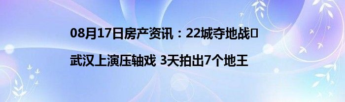 08月17日房产资讯：22城夺地战㉑|武汉上演压轴戏 3天拍出7个地王