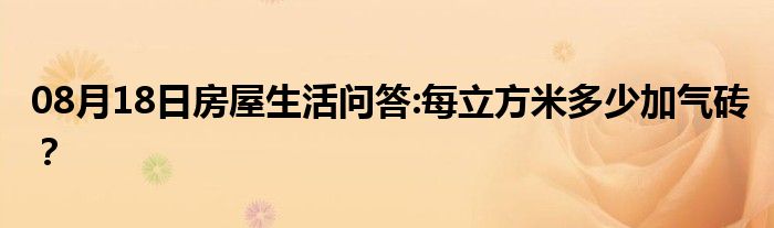 08月18日房屋生活问答:每立方米多少加气砖？