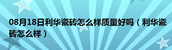 08月18日利华瓷砖怎么样质量好吗（利华瓷砖怎么样）