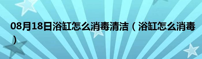 08月18日浴缸怎么消毒清洁（浴缸怎么消毒）