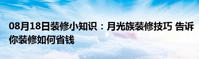 08月18日装修小知识：月光族装修技巧 告诉你装修如何省钱