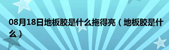 08月18日地板胶是什么拖得亮（地板胶是什么）