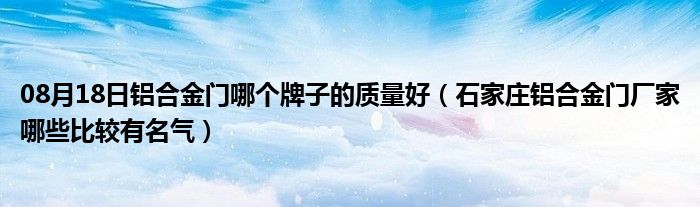 08月18日铝合金门哪个牌子的质量好（石家庄铝合金门厂家哪些比较有名气）