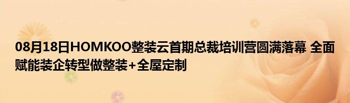 08月18日HOMKOO整装云首期总裁培训营圆满落幕 全面赋能装企转型做整装+全屋定制