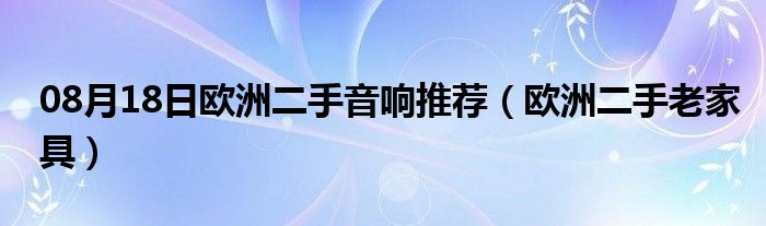 08月18日欧洲二手音响推荐（欧洲二手老家具）