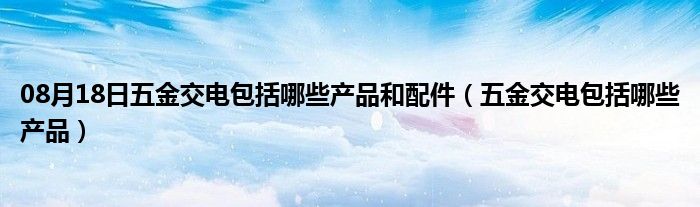 08月18日五金交电包括哪些产品和配件（五金交电包括哪些产品）