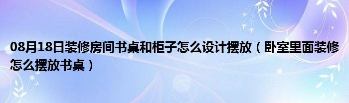 08月18日装修房间书桌和柜子怎么设计摆放（卧室里面装修怎么摆放书桌）