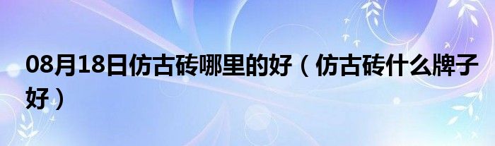 08月18日仿古砖哪里的好（仿古砖什么牌子好）