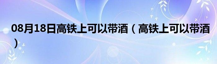 08月18日高铁上可以带酒（高铁上可以带酒）