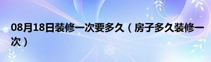 08月18日装修一次要多久（房子多久装修一次）