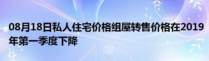 08月18日私人住宅价格组屋转售价格在2019年第一季度下降