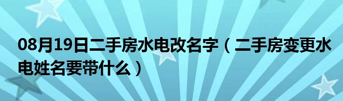 08月19日二手房水电改名字（二手房变更水电姓名要带什么）