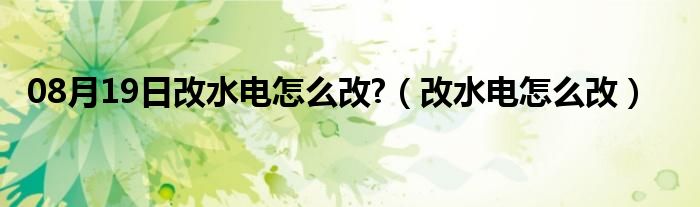 08月19日改水电怎么改?（改水电怎么改）