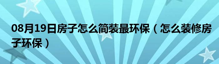 08月19日房子怎么简装最环保（怎么装修房子环保）