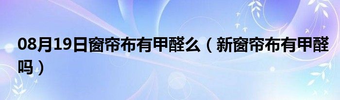 08月19日窗帘布有甲醛么（新窗帘布有甲醛吗）