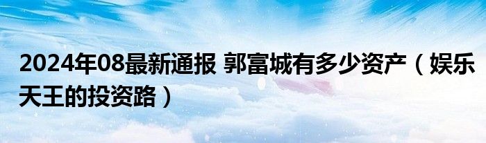 2024年08最新通报 郭富城有多少资产（娱乐天王的投资路）