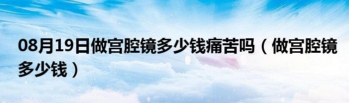 08月19日做宫腔镜多少钱痛苦吗（做宫腔镜多少钱）