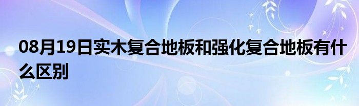 08月19日实木复合地板和强化复合地板有什么区别