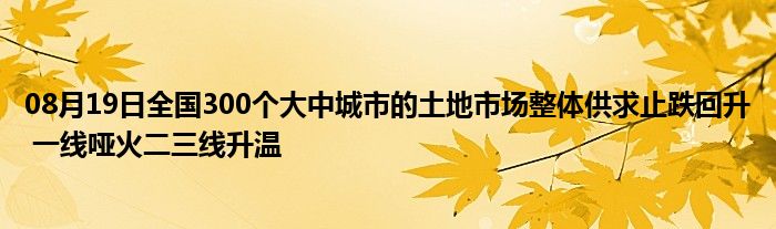 08月19日全国300个大中城市的土地市场整体供求止跌回升 一线哑火二三线升温