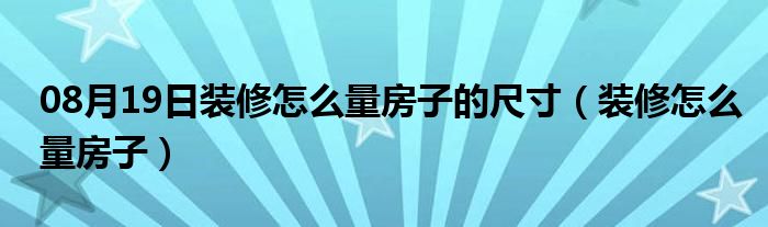 08月19日装修怎么量房子的尺寸（装修怎么量房子）