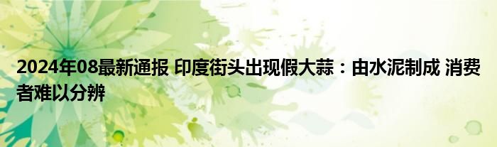 2024年08最新通报 印度街头出现假大蒜：由水泥制成 消费者难以分辨