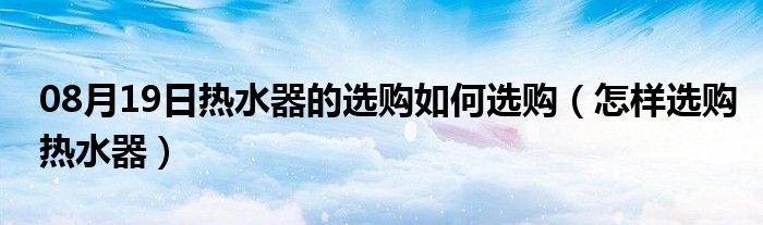 08月19日热水器的选购如何选购（怎样选购热水器）